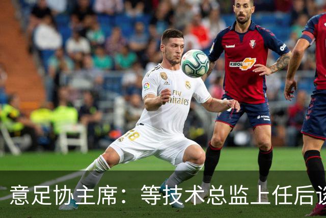 意足协主席：等技术总监上任后谈国家队新主帅，一切在一周内确定