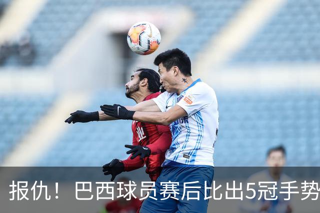 报仇！巴西球员赛后比出5冠手势 回击盐贝健人轻视言论