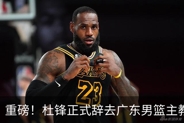 重磅！杜锋正式辞去广东男篮主教练职务，外教接任成为热点话题